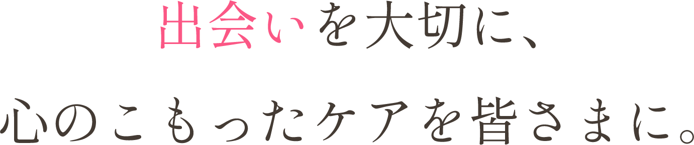 出会いを大切に、心のこもったケアを皆さまに。